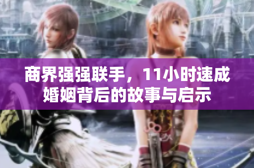 商界强强联手，11小时速成婚姻背后的故事与启示