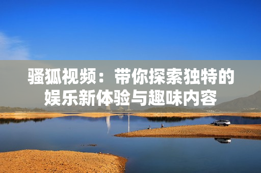 骚狐视频：带你探索独特的娱乐新体验与趣味内容