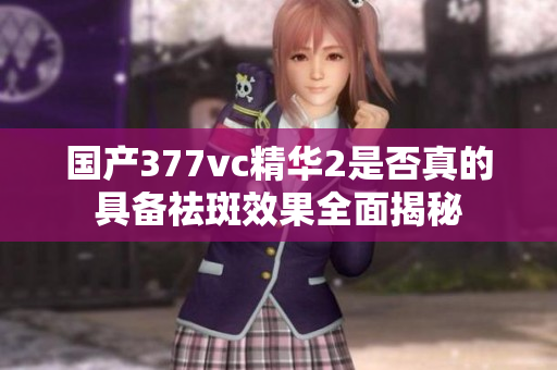 国产377vc精华2是否真的具备祛斑效果全面揭秘
