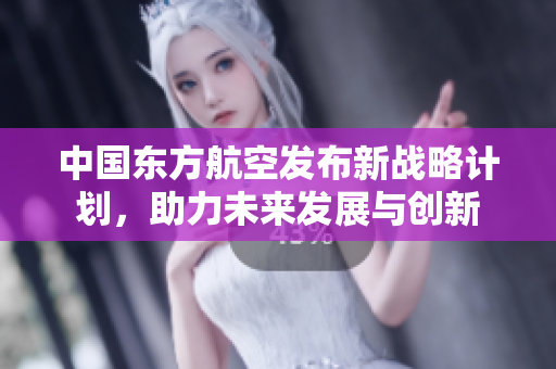 中国东方航空发布新战略计划，助力未来发展与创新