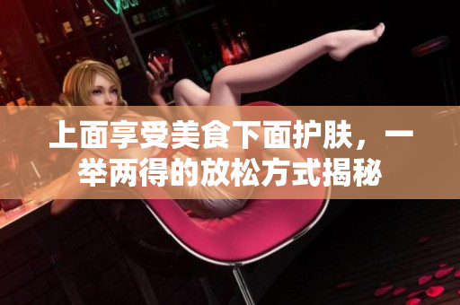 上面享受美食下面护肤，一举两得的放松方式揭秘
