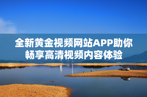 全新黄金视频网站APP助你畅享高清视频内容体验