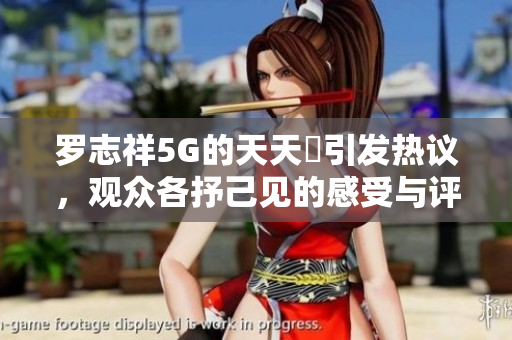 罗志祥5G的天天奭引发热议，观众各抒己见的感受与评论分析
