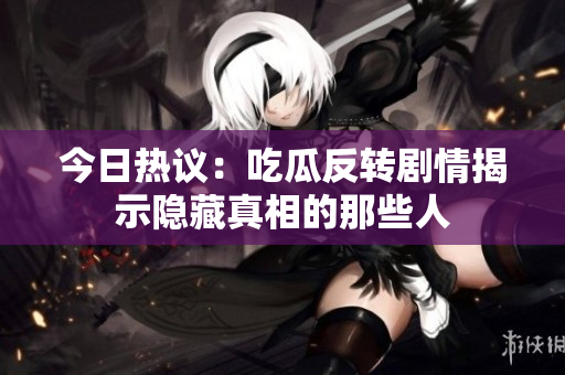 今日热议：吃瓜反转剧情揭示隐藏真相的那些人