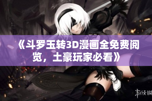《斗罗玉转3D漫画全免费阅览，土豪玩家必看》