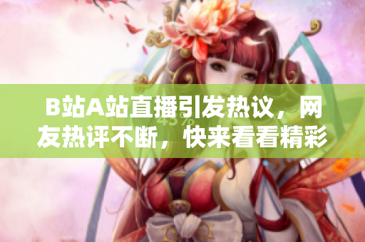 B站A站直播引发热议，网友热评不断，快来看看精彩瞬间！