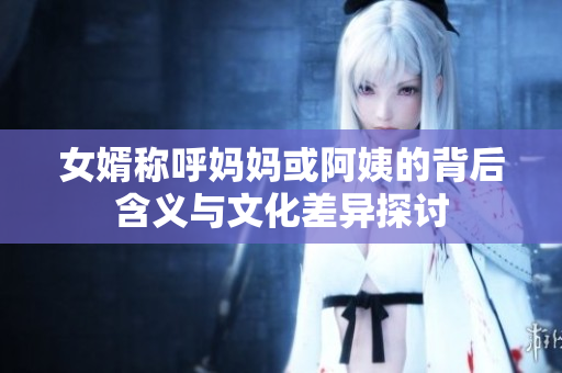 女婿称呼妈妈或阿姨的背后含义与文化差异探讨