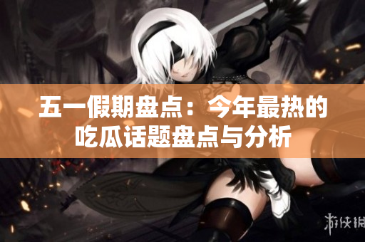 五一假期盘点：今年最热的吃瓜话题盘点与分析