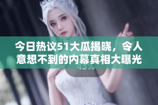 今日热议51大瓜揭晓，令人意想不到的内幕真相大曝光