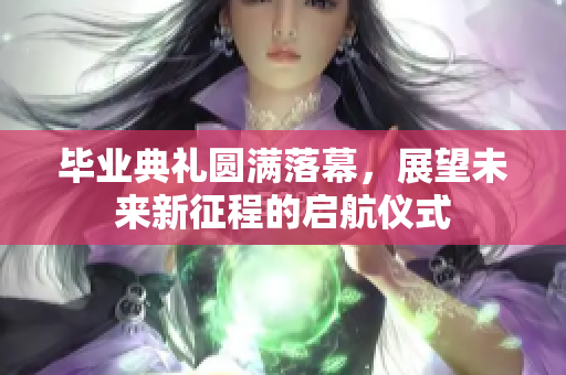 毕业典礼圆满落幕，展望未来新征程的启航仪式