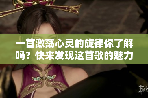 一首激荡心灵的旋律你了解吗？快来发现这首歌的魅力吧