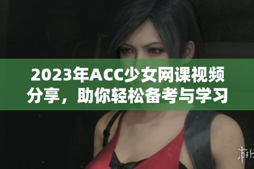 2023年ACC少女网课视频分享，助你轻松备考与学习秘诀