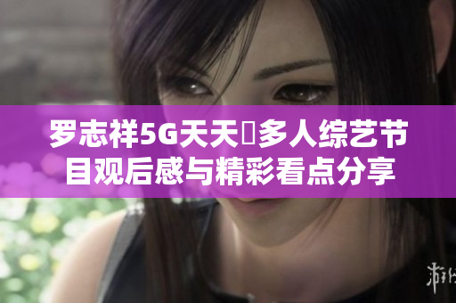 罗志祥5G天天奭多人综艺节目观后感与精彩看点分享
