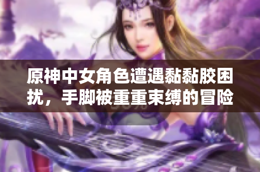 原神中女角色遭遇黏黏胶困扰，手脚被重重束缚的冒险故事