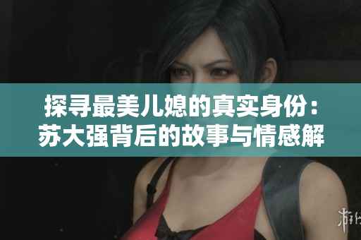 探寻最美儿媳的真实身份：苏大强背后的故事与情感解析