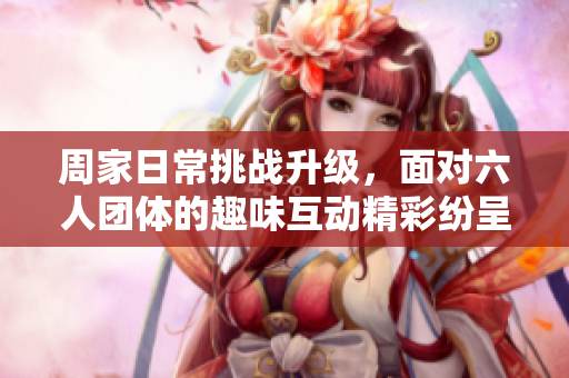 周家日常挑战升级，面对六人团体的趣味互动精彩纷呈