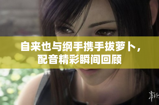自来也与纲手携手拔萝卜，配音精彩瞬间回顾