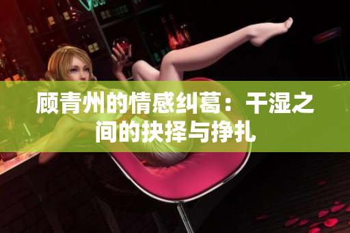 顾青州的情感纠葛：干湿之间的抉择与挣扎