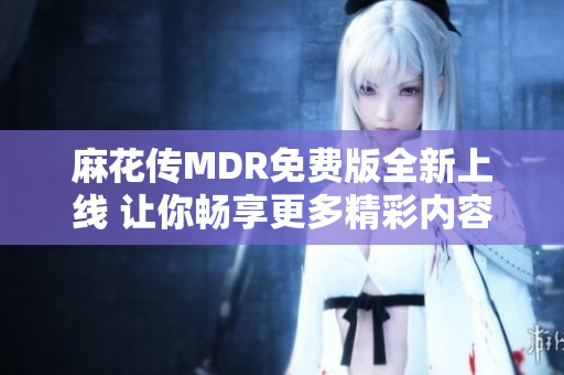 麻花传MDR免费版全新上线 让你畅享更多精彩内容