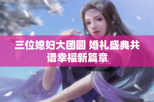 三位媳妇大团圆 婚礼盛典共谱幸福新篇章