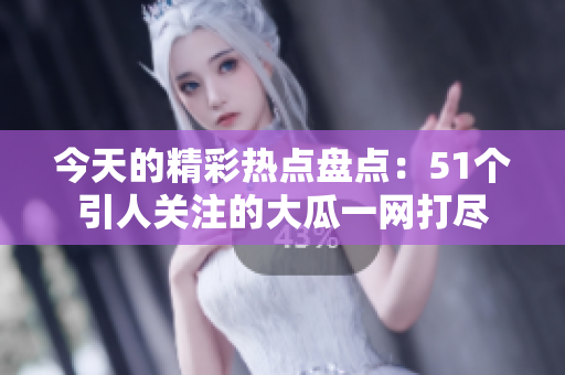 今天的精彩热点盘点：51个引人关注的大瓜一网打尽