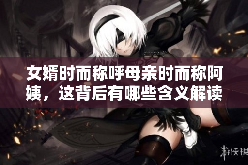 女婿时而称呼母亲时而称阿姨，这背后有哪些含义解读