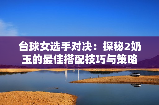 台球女选手对决：探秘2奶玉的最佳搭配技巧与策略