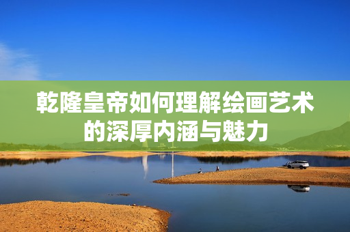 乾隆皇帝如何理解绘画艺术的深厚内涵与魅力