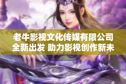 老牛影视文化传媒有限公司全新出发 助力影视创作新未来