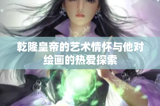 乾隆皇帝的艺术情怀与他对绘画的热爱探索