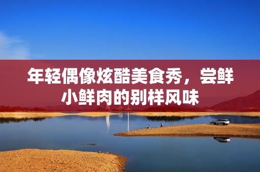 年轻偶像炫酷美食秀，尝鲜小鲜肉的别样风味