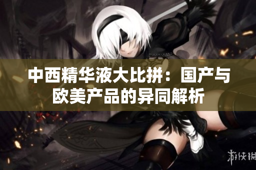 中西精华液大比拼：国产与欧美产品的异同解析