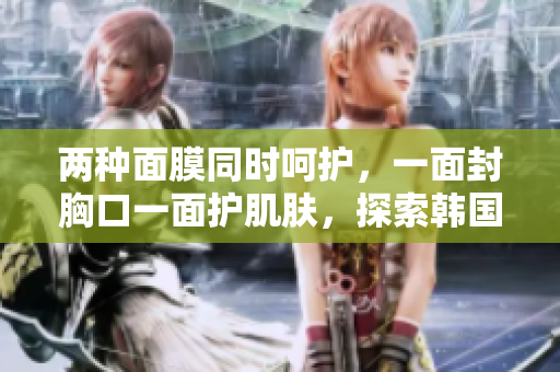 两种面膜同时呵护，一面封胸口一面护肌肤，探索韩国护肤新体验