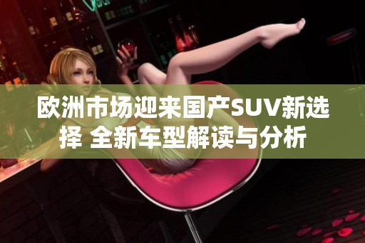欧洲市场迎来国产SUV新选择 全新车型解读与分析