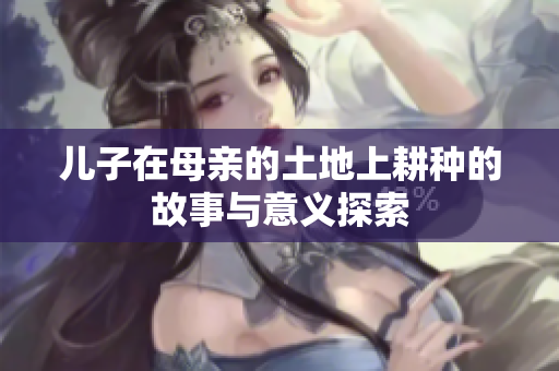 儿子在母亲的土地上耕种的故事与意义探索