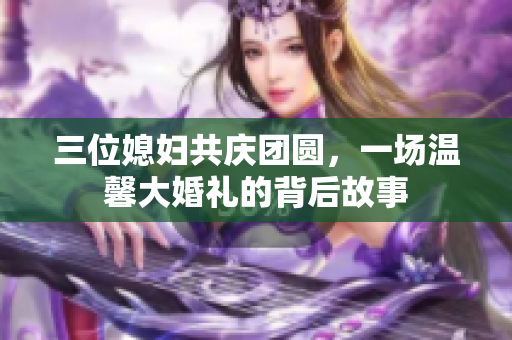 三位媳妇共庆团圆，一场温馨大婚礼的背后故事