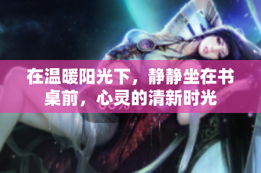 在温暖阳光下，静静坐在书桌前，心灵的清新时光