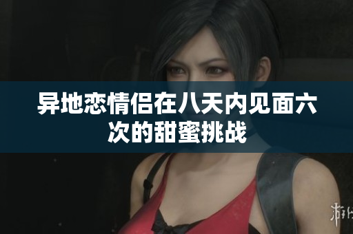 异地恋情侣在八天内见面六次的甜蜜挑战