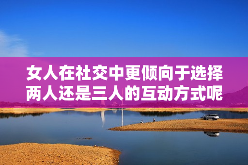 女人在社交中更倾向于选择两人还是三人的互动方式呢