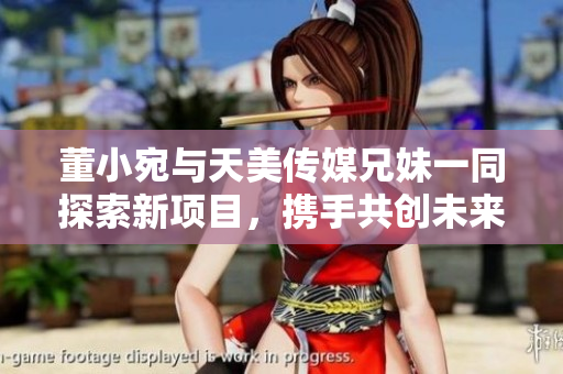 董小宛与天美传媒兄妹一同探索新项目，携手共创未来