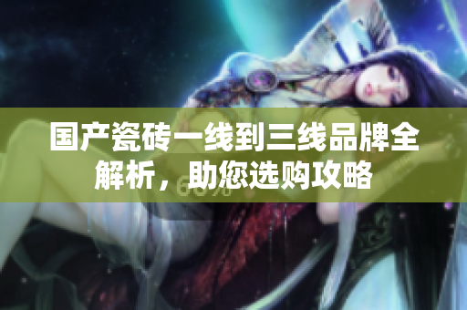 国产瓷砖一线到三线品牌全解析，助您选购攻略