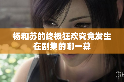 杨和苏的终极狂欢究竟发生在剧集的哪一幕