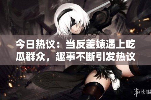 今日热议：当反差婊遇上吃瓜群众，趣事不断引发热议