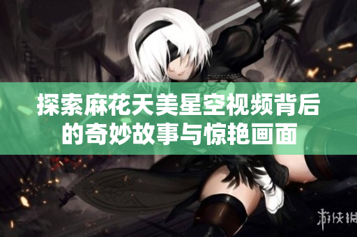 探索麻花天美星空视频背后的奇妙故事与惊艳画面
