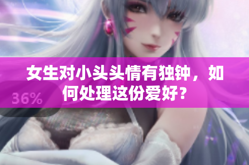 女生对小头头情有独钟，如何处理这份爱好？