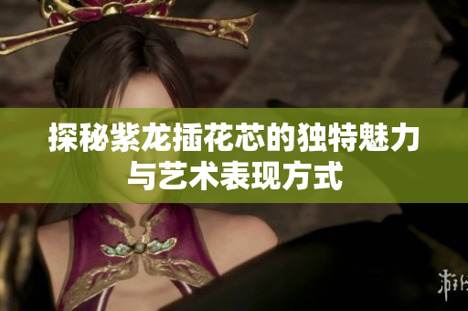探秘紫龙插花芯的独特魅力与艺术表现方式