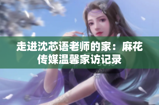 走进沈芯语老师的家：麻花传媒温馨家访记录