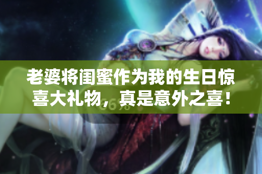 老婆将闺蜜作为我的生日惊喜大礼物，真是意外之喜！