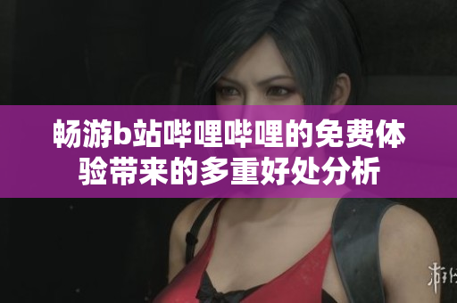 畅游b站哔哩哔哩的免费体验带来的多重好处分析