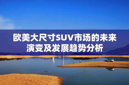 欧美大尺寸SUV市场的未来演变及发展趋势分析